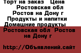 Торт на заказ › Цена ­ 650 - Ростовская обл., Ростов-на-Дону г. Продукты и напитки » Домашние продукты   . Ростовская обл.,Ростов-на-Дону г.